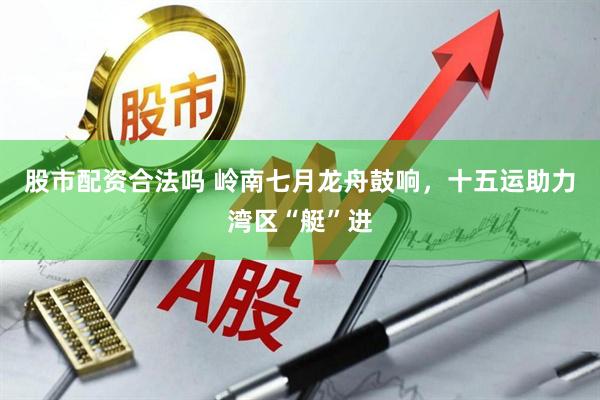 股市配资合法吗 岭南七月龙舟鼓响，十五运助力湾区“艇”进