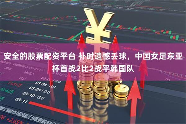 安全的股票配资平台 补时遗憾丢球，中国女足东亚杯首战2比2战平韩国队