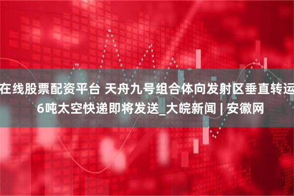 在线股票配资平台 天舟九号组合体向发射区垂直转运  6吨太空快递即将发送_大皖新闻 | 安徽网