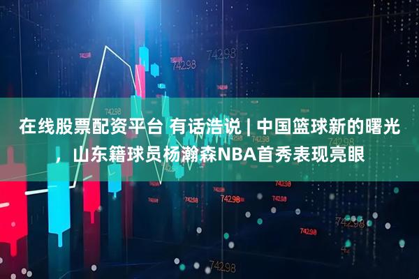在线股票配资平台 有话浩说 | 中国篮球新的曙光，山东籍球员杨瀚森NBA首秀表现亮眼