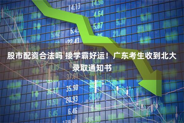 股市配资合法吗 接学霸好运！广东考生收到北大录取通知书