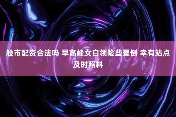 股市配资合法吗 早高峰女白领险些晕倒 幸有站点及时照料