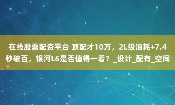 在线股票配资平台 顶配才10万，2L级油耗+7.4秒破百，银河L6是否值得一看？_设计_配有_空间