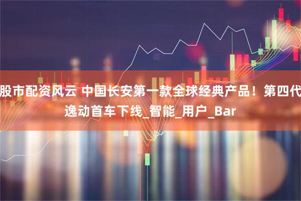 股市配资风云 中国长安第一款全球经典产品！第四代逸动首车下线_智能_用户_Bar