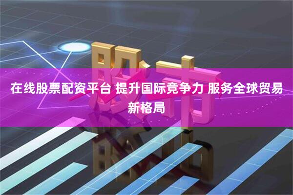在线股票配资平台 提升国际竞争力 服务全球贸易新格局