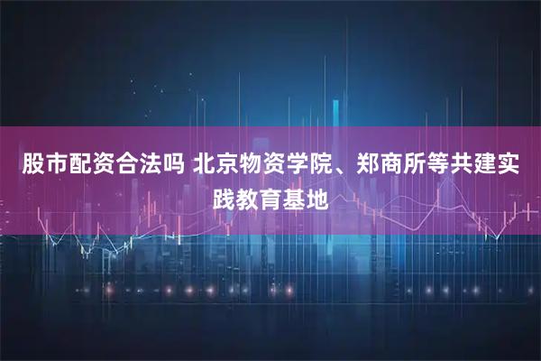 股市配资合法吗 北京物资学院、郑商所等共建实践教育基地