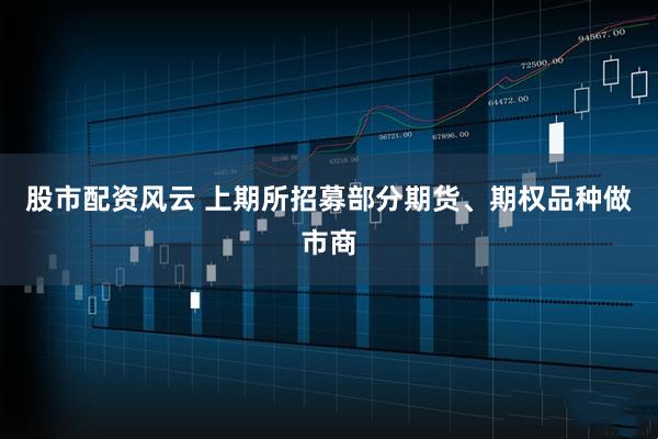 股市配资风云 上期所招募部分期货、期权品种做市商