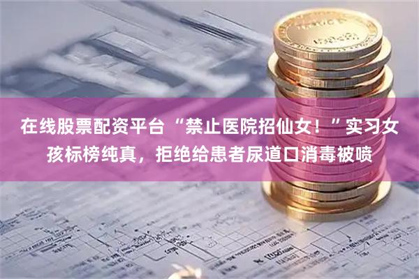 在线股票配资平台 “禁止医院招仙女！”实习女孩标榜纯真，拒绝给患者尿道口消毒被喷