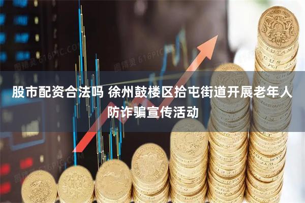 股市配资合法吗 徐州鼓楼区拾屯街道开展老年人防诈骗宣传活动