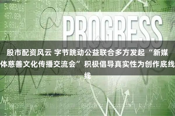股市配资风云 字节跳动公益联合多方发起 “新媒体慈善文化传播交流会” 积极倡导真实性为创作底线