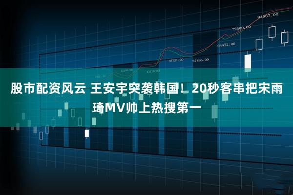 股市配資風(fēng)云 王安宇突襲韓國！20秒客串把宋雨琦MV帥上熱搜第一