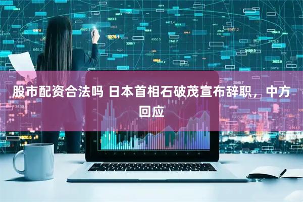 股市配資合法嗎 日本首相石破茂宣布辭職，中方回應(yīng)