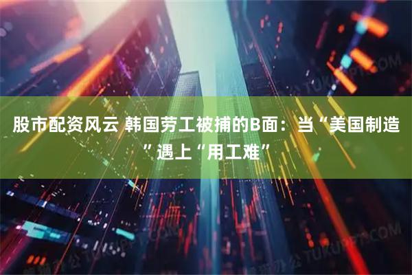 股市配資風(fēng)云 韓國勞工被捕的B面：當(dāng)“美國制造”遇上“用工難”