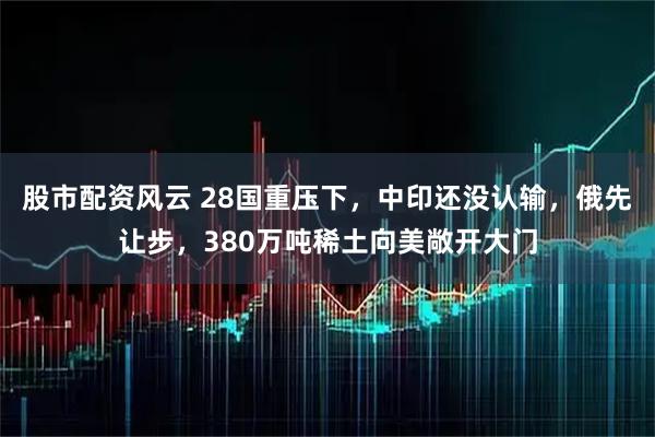 股市配資風(fēng)云 28國重壓下，中印還沒認(rèn)輸，俄先讓步，380萬噸稀土向美敞開大門